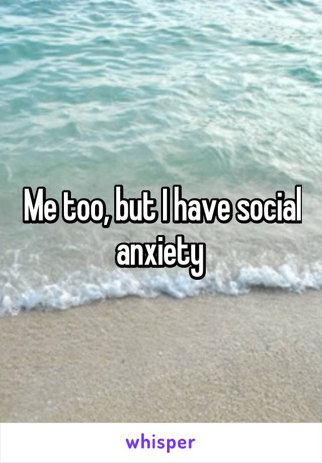 Me too, but I have social anxiety 