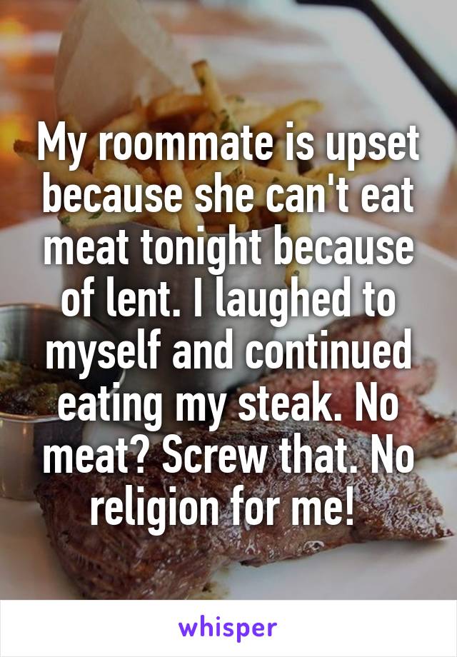 My roommate is upset because she can't eat meat tonight because of lent. I laughed to myself and continued eating my steak. No meat? Screw that. No religion for me! 