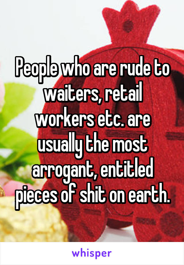 People who are rude to waiters, retail workers etc. are usually the most arrogant, entitled pieces of shit on earth.