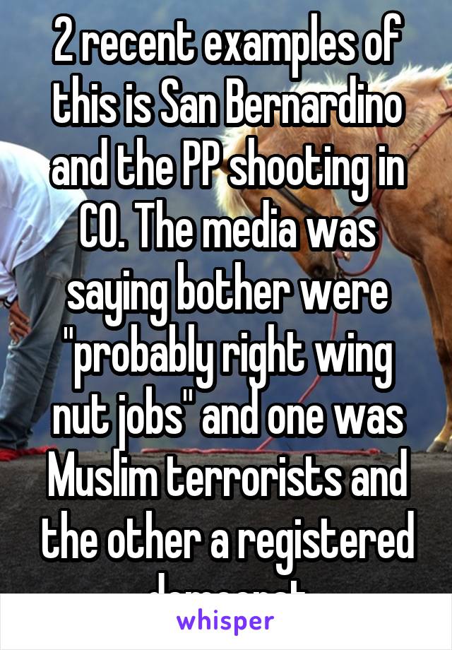 2 recent examples of this is San Bernardino and the PP shooting in CO. The media was saying bother were "probably right wing nut jobs" and one was Muslim terrorists and the other a registered democrat