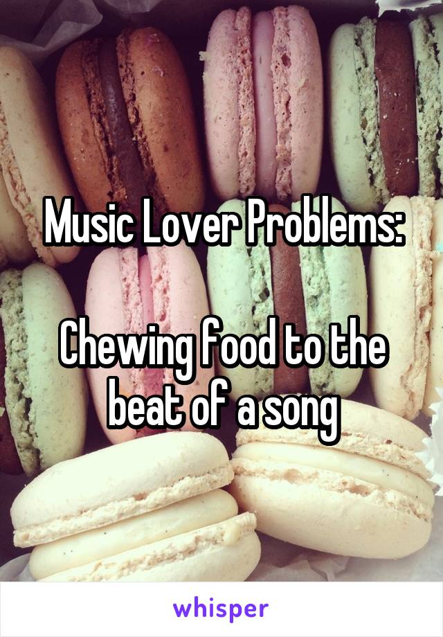 Music Lover Problems:

Chewing food to the beat of a song