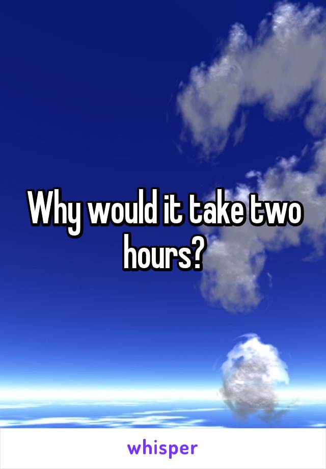 Why would it take two hours?