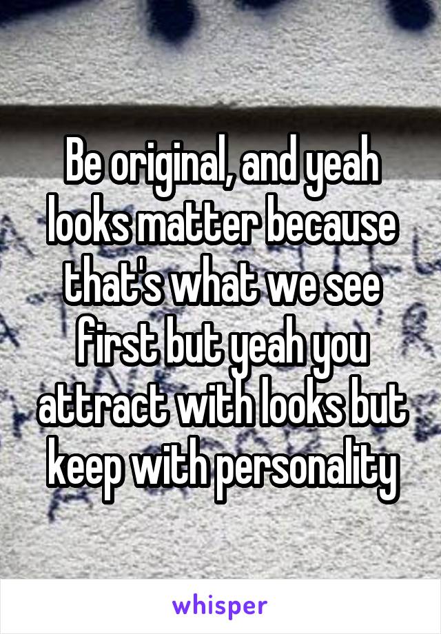 Be original, and yeah looks matter because that's what we see first but yeah you attract with looks but keep with personality