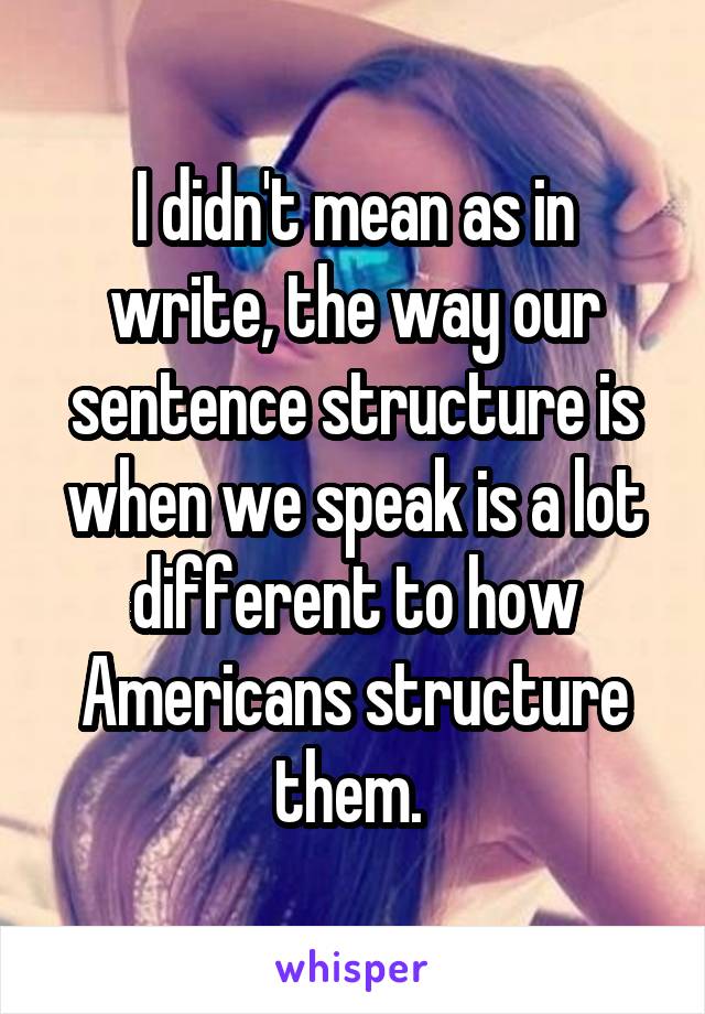 I didn't mean as in write, the way our sentence structure is when we speak is a lot different to how Americans structure them. 