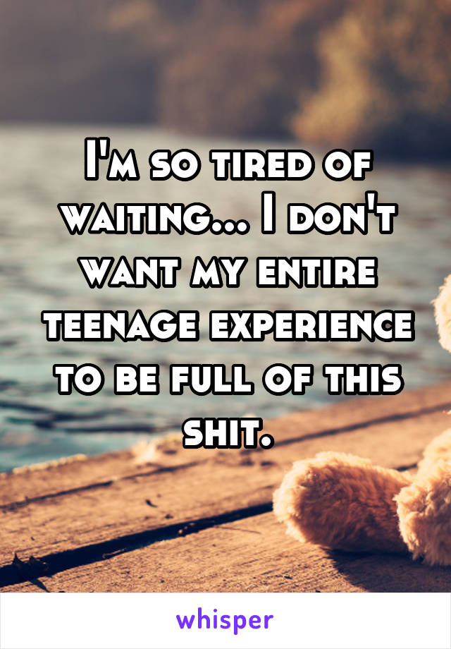 I'm so tired of waiting... I don't want my entire teenage experience to be full of this shit.
