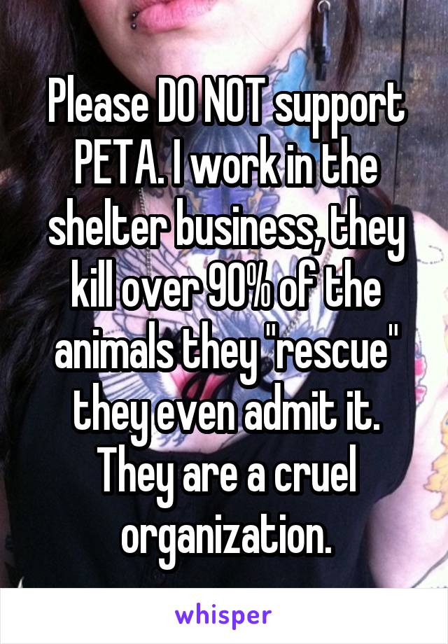 Please DO NOT support PETA. I work in the shelter business, they kill over 90% of the animals they "rescue" they even admit it. They are a cruel organization.