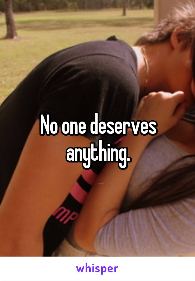 No one deserves anything.