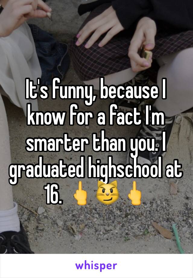 It's funny, because I know for a fact I'm smarter than you. I graduated highschool at 16. 🖕😼🖕