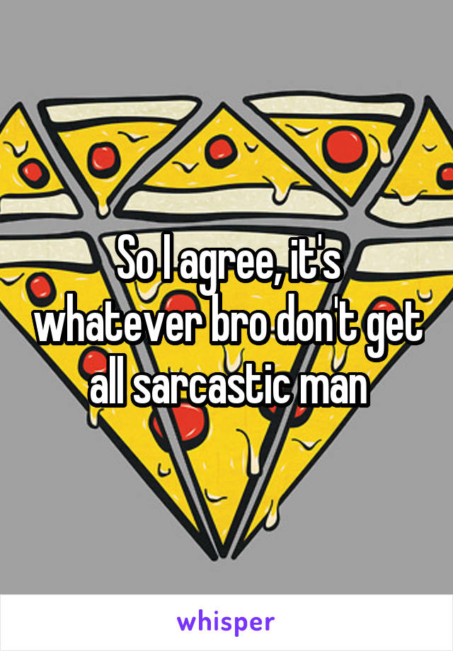 So I agree, it's whatever bro don't get all sarcastic man