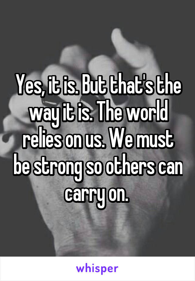 Yes, it is. But that's the way it is. The world relies on us. We must be strong so others can carry on. 