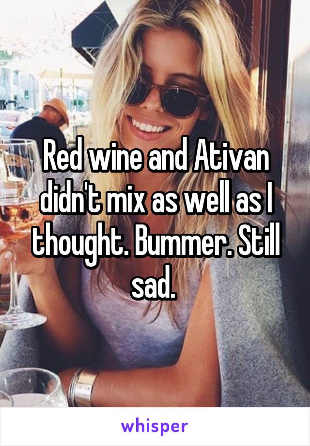 Red wine and Ativan didn't mix as well as I thought. Bummer. Still sad. 