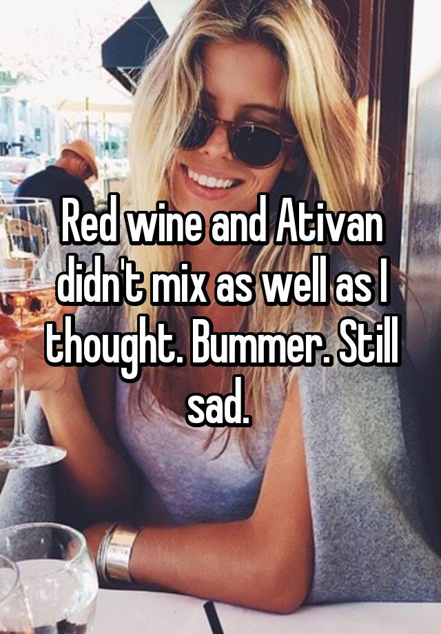 Red wine and Ativan didn't mix as well as I thought. Bummer. Still sad. 