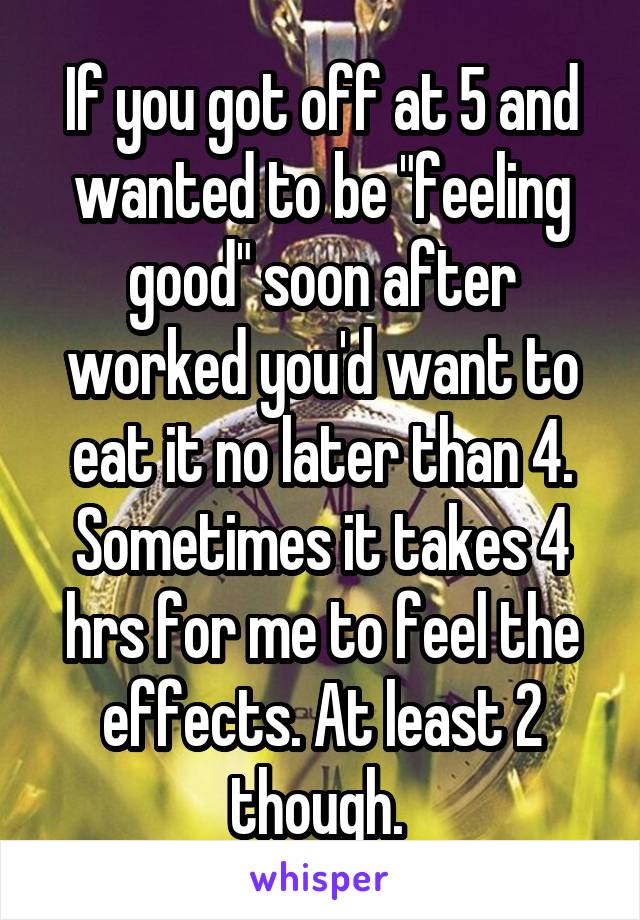 If you got off at 5 and wanted to be "feeling good" soon after worked you'd want to eat it no later than 4. Sometimes it takes 4 hrs for me to feel the effects. At least 2 though. 