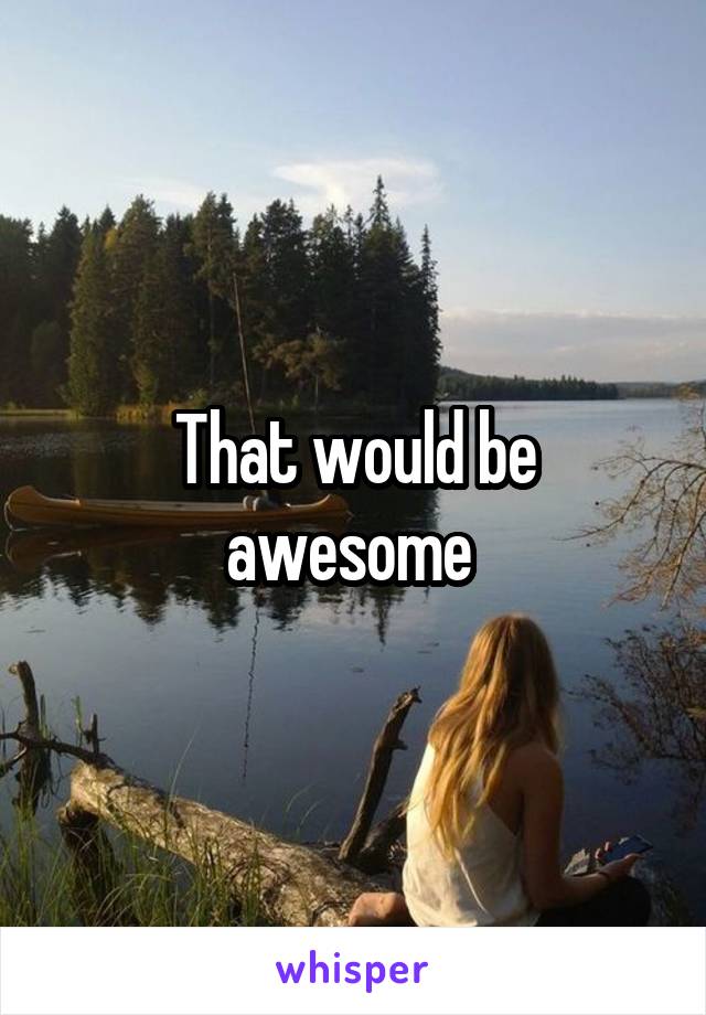 That would be awesome 