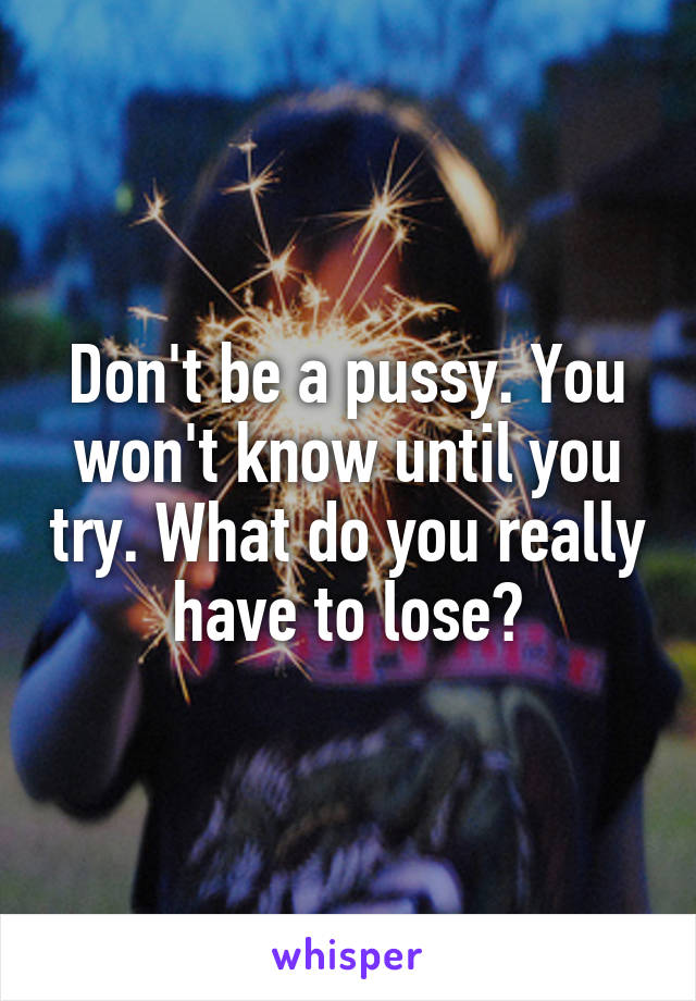 Don't be a pussy. You won't know until you try. What do you really have to lose?