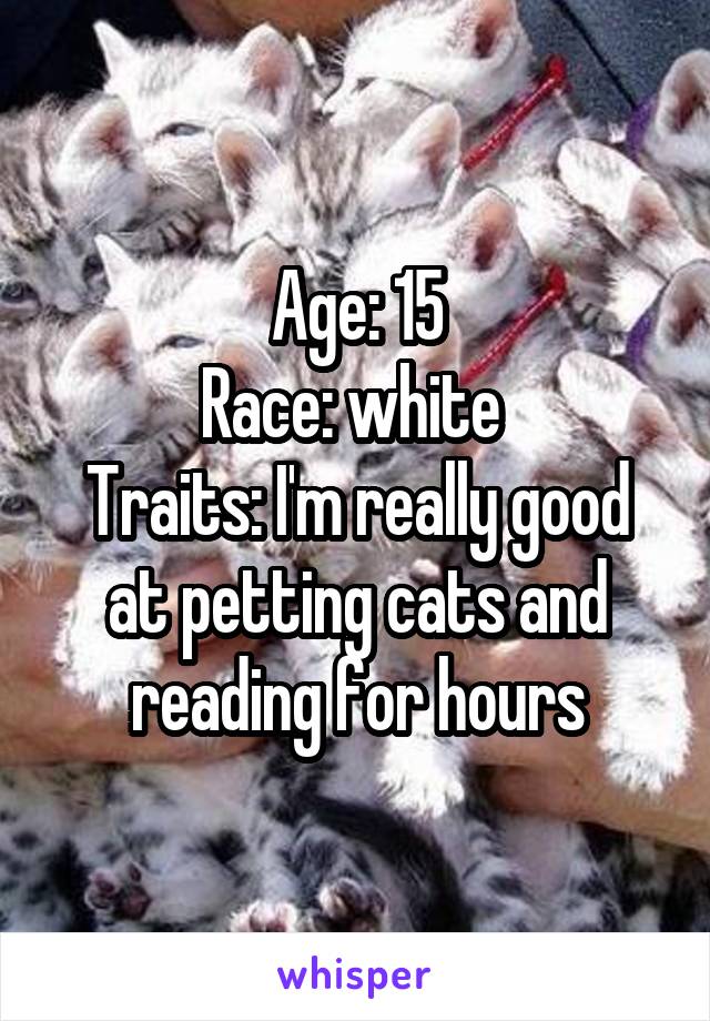 Age: 15
Race: white 
Traits: I'm really good at petting cats and reading for hours