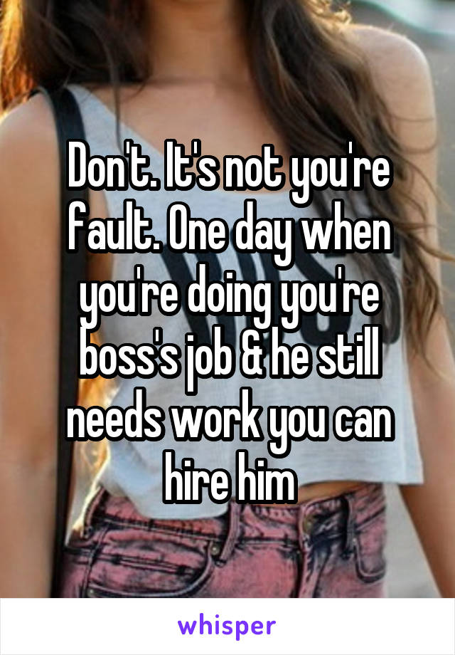 Don't. It's not you're fault. One day when you're doing you're boss's job & he still needs work you can hire him