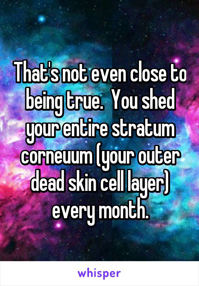 That's not even close to being true.  You shed your entire stratum corneuum (your outer dead skin cell layer) every month.