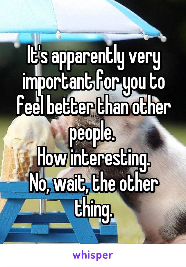 It's apparently very important for you to feel better than other people. 
 How interesting. 
No, wait, the other thing.