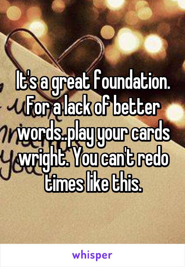 It's a great foundation. For a lack of better words..play your cards wright. You can't redo times like this.