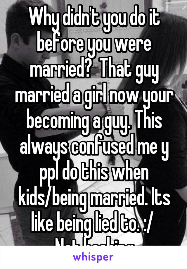 Why didn't you do it before you were married?  That guy married a girl now your becoming a guy. This always confused me y ppl do this when kids/being married. Its like being lied to. :/ 
Not bashing