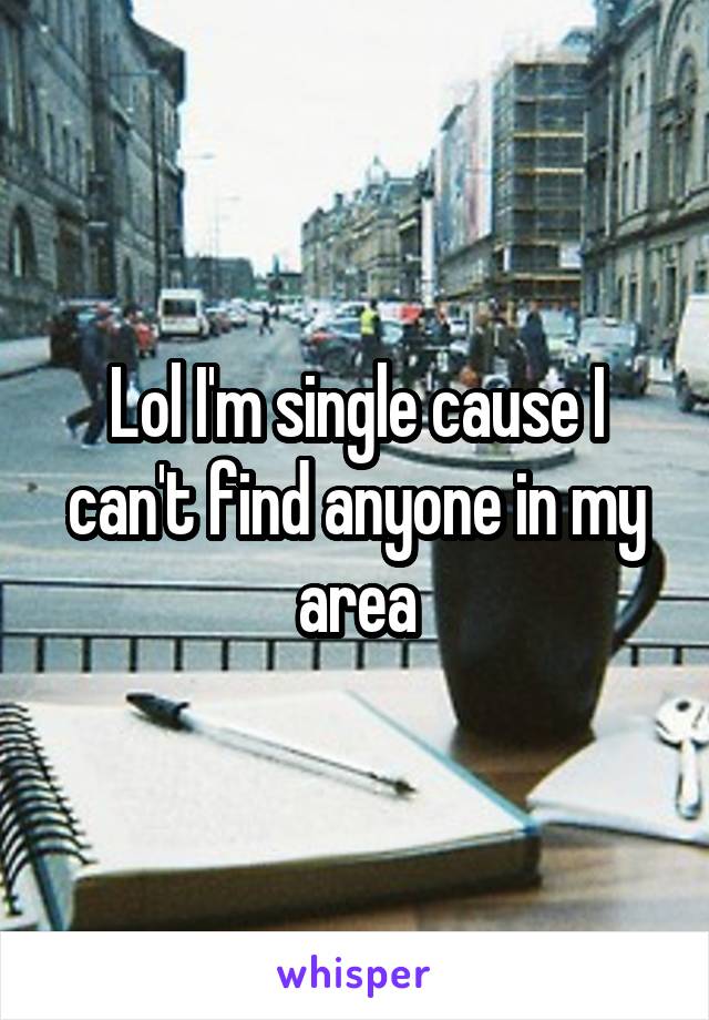 Lol I'm single cause I can't find anyone in my area