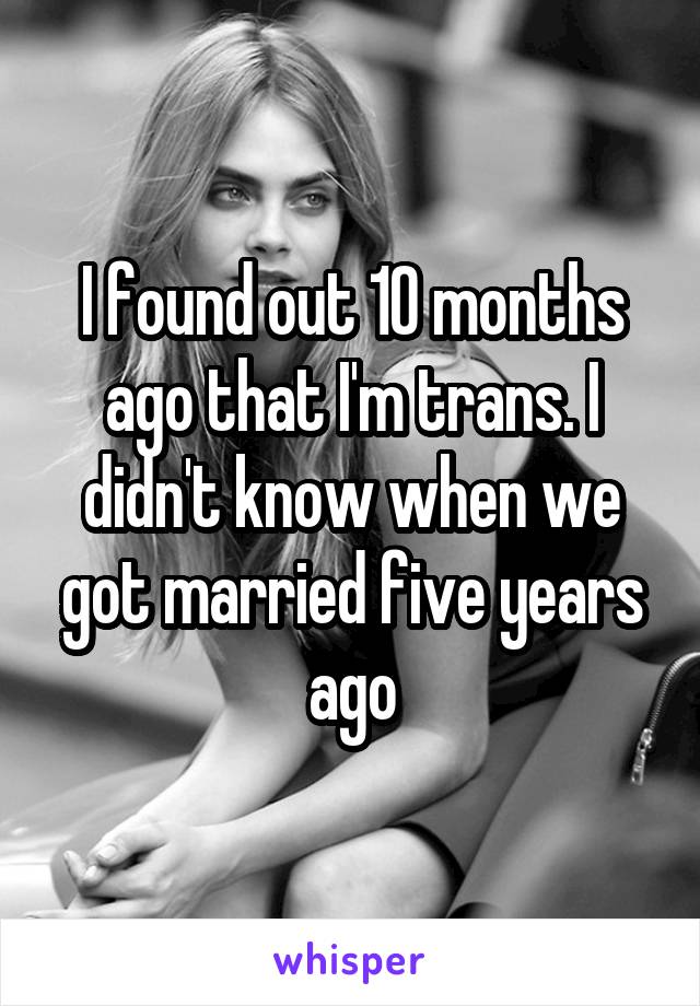 I found out 10 months ago that I'm trans. I didn't know when we got married five years ago