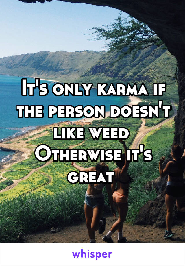 It's only karma if the person doesn't like weed 
Otherwise it's great 