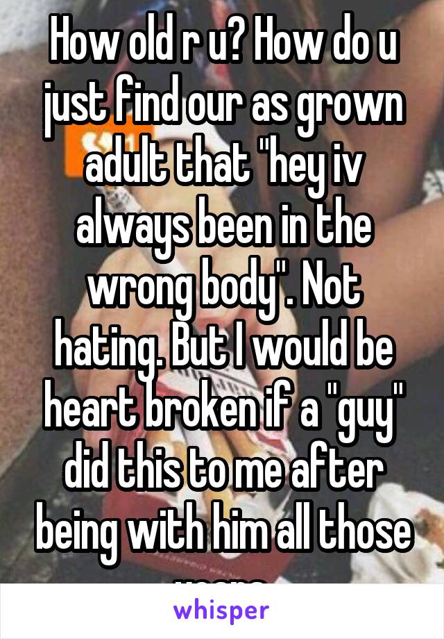 How old r u? How do u just find our as grown adult that "hey iv always been in the wrong body". Not hating. But I would be heart broken if a "guy" did this to me after being with him all those years.