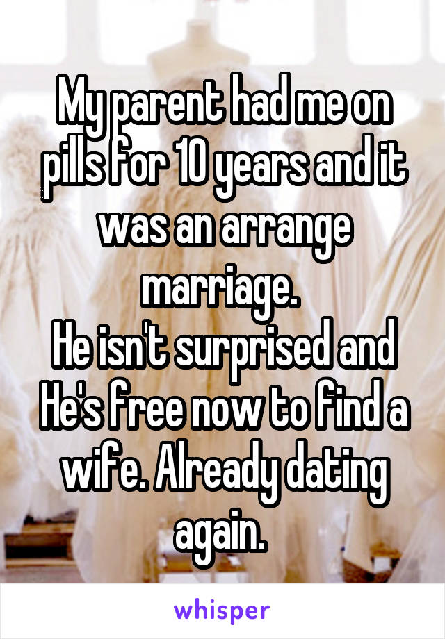 My parent had me on pills for 10 years and it was an arrange marriage. 
He isn't surprised and He's free now to find a wife. Already dating again. 