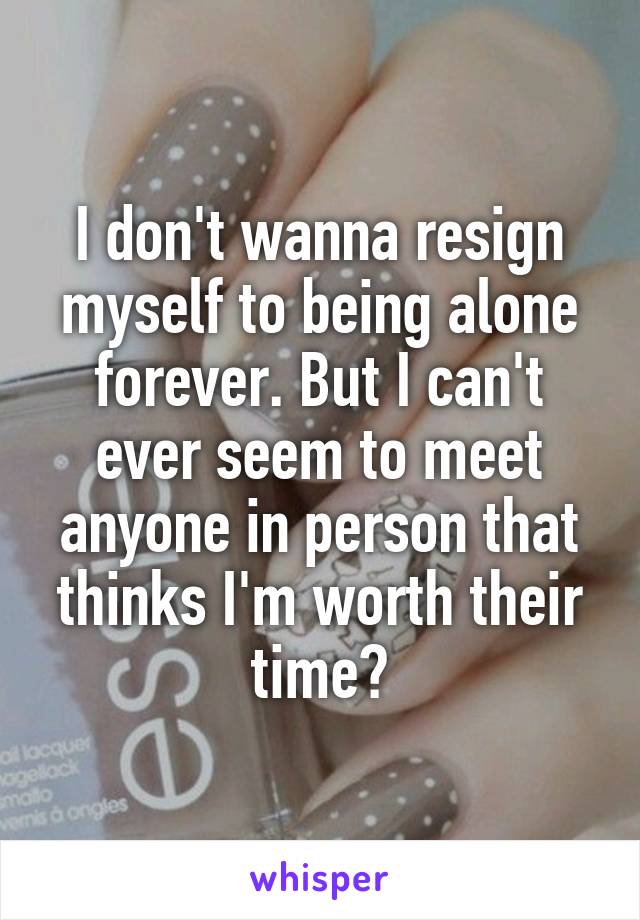 I don't wanna resign myself to being alone forever. But I can't ever seem to meet anyone in person that thinks I'm worth their time?