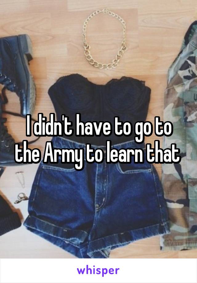 I didn't have to go to the Army to learn that 