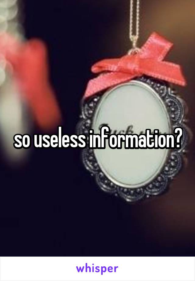 so useless information?