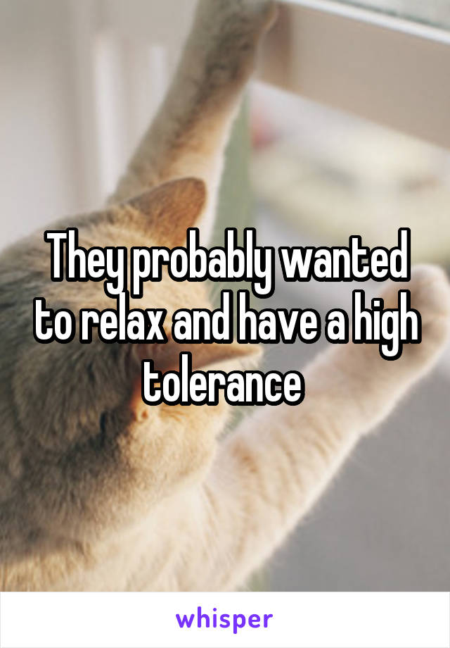 They probably wanted to relax and have a high tolerance 