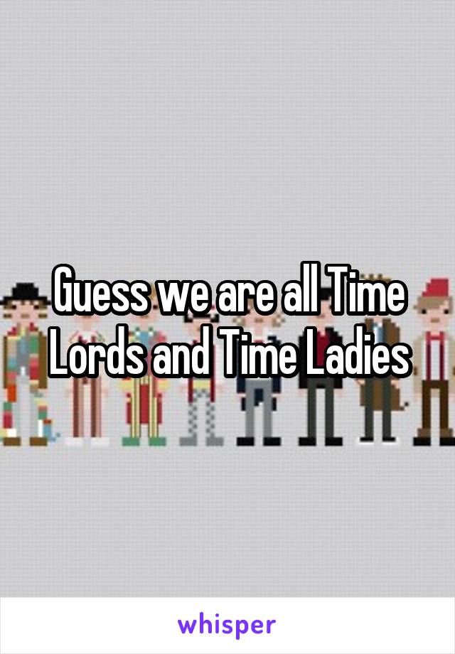 Guess we are all Time Lords and Time Ladies