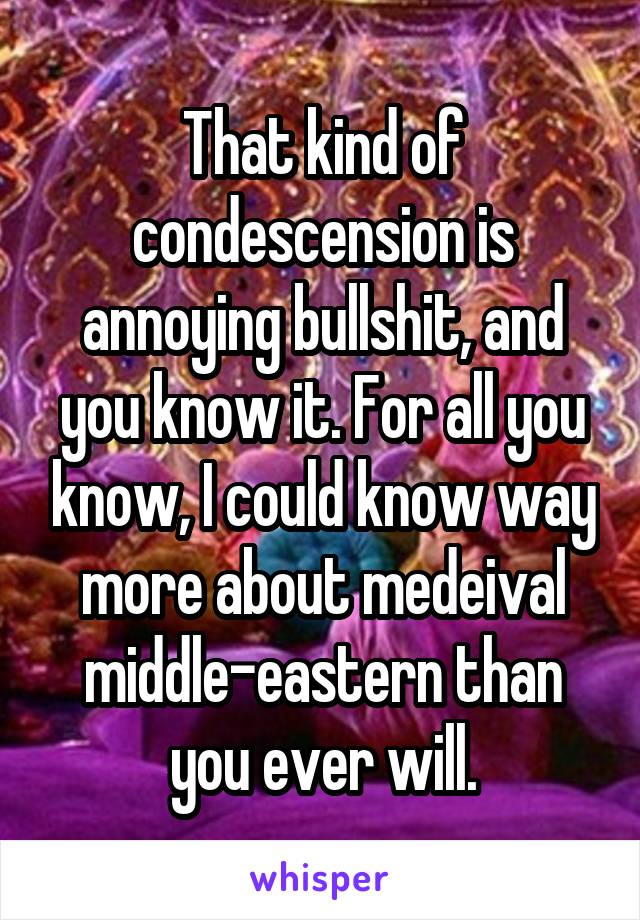 That kind of condescension is annoying bullshit, and you know it. For all you know, I could know way more about medeival middle-eastern than you ever will.