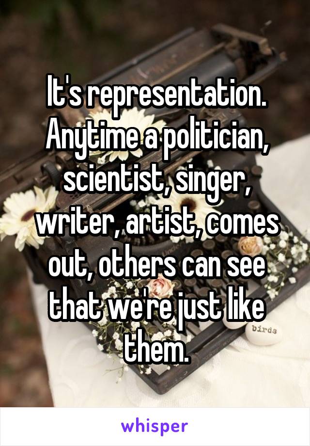 It's representation. Anytime a politician, scientist, singer, writer, artist, comes out, others can see that we're just like them.