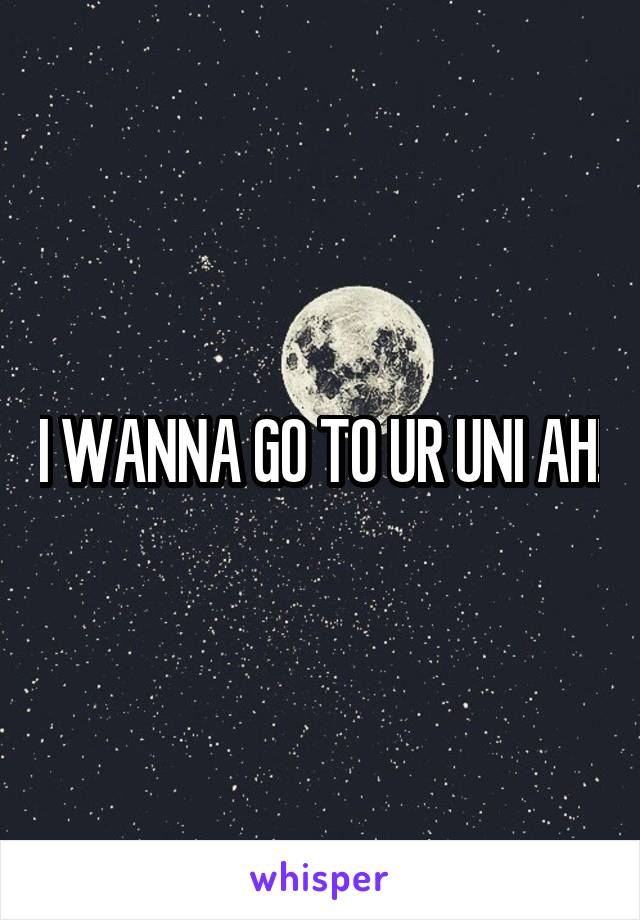 I WANNA GO TO UR UNI AH!