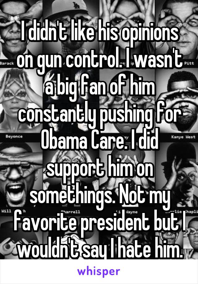 I didn't like his opinions on gun control. I wasn't a big fan of him constantly pushing for Obama Care. I did support him on somethings. Not my favorite president but I wouldn't say I hate him.
