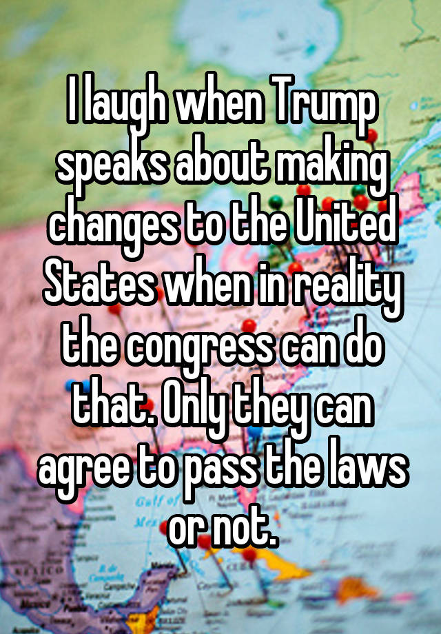 I laugh when Trump speaks about making changes to the United States when in reality the congress can do that. Only they can agree to pass the laws or not.