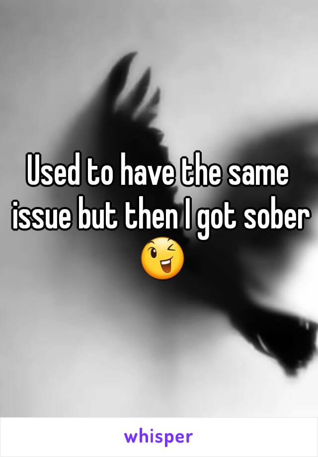 Used to have the same issue but then I got sober 😉