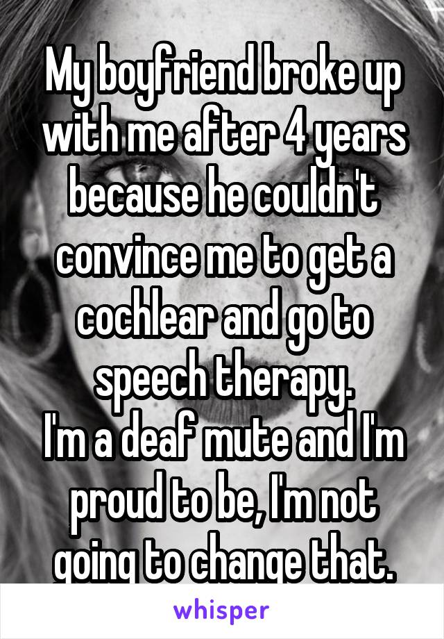 My boyfriend broke up with me after 4 years because he couldn't convince me to get a cochlear and go to speech therapy.
I'm a deaf mute and I'm proud to be, I'm not going to change that.