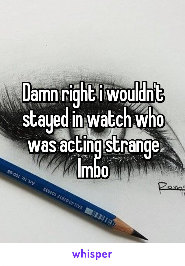 Damn right i wouldn't stayed in watch who was acting strange lmbo