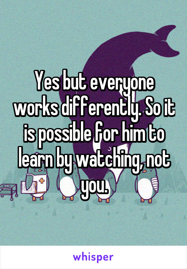 Yes but everyone works differently. So it is possible for him to learn by watching, not you.