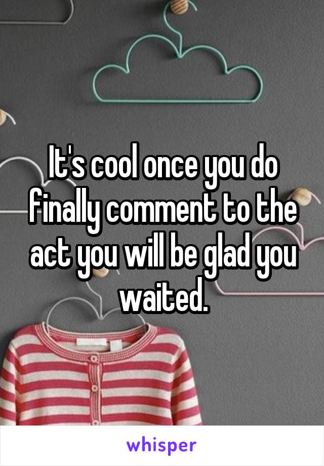 It's cool once you do finally comment to the act you will be glad you waited.
