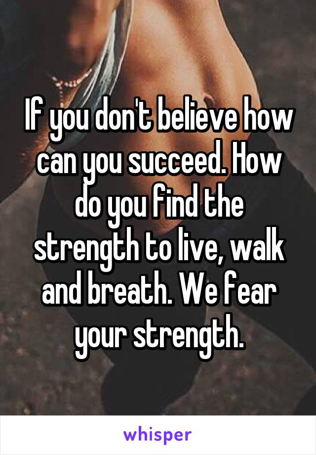 If you don't believe how can you succeed. How do you find the strength to live, walk and breath. We fear your strength.