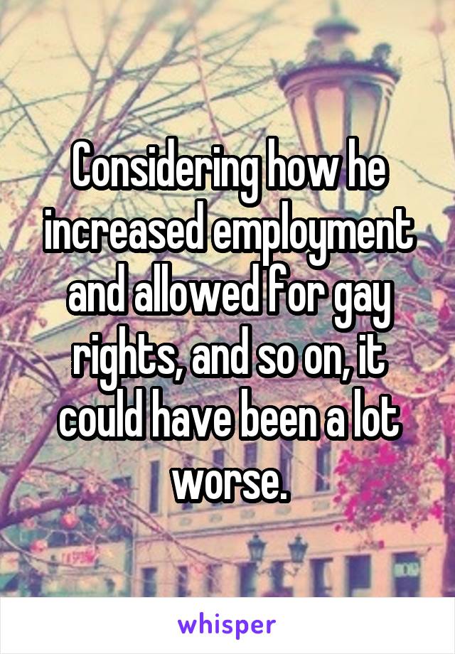 Considering how he increased employment and allowed for gay rights, and so on, it could have been a lot worse.
