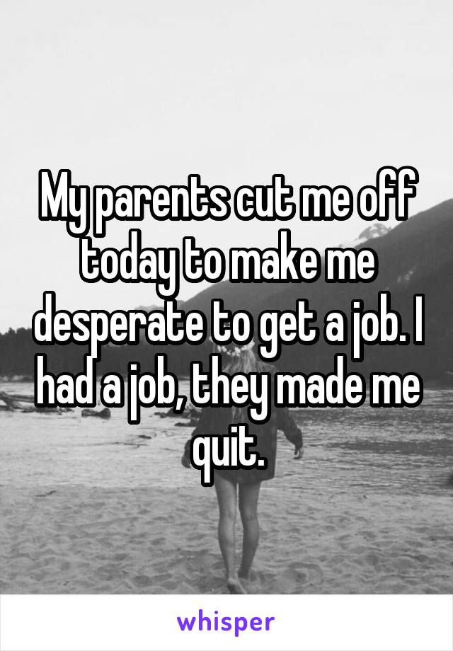 My parents cut me off today to make me desperate to get a job. I had a job, they made me quit.