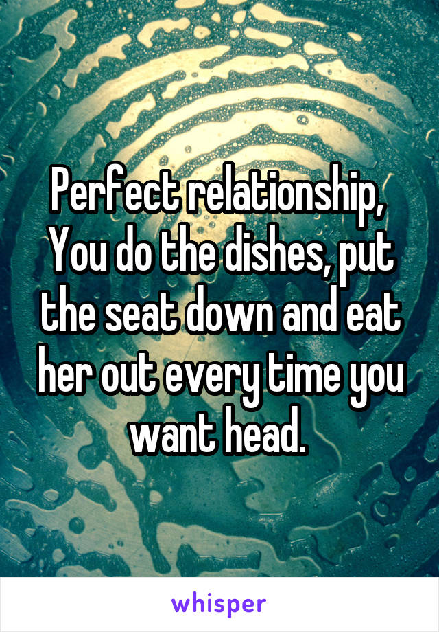 Perfect relationship, 
You do the dishes, put the seat down and eat her out every time you want head. 