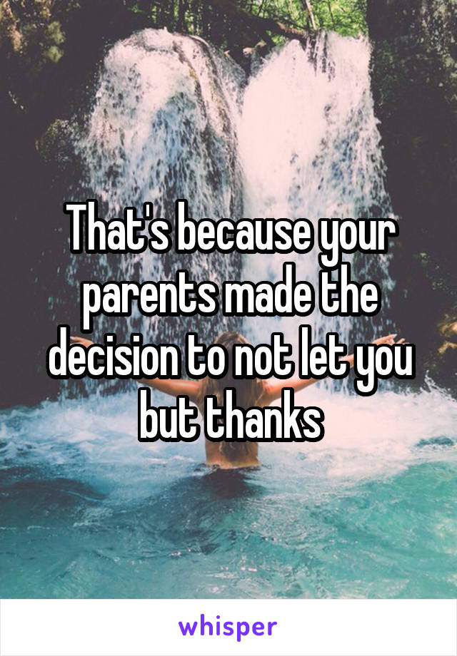 That's because your parents made the decision to not let you but thanks